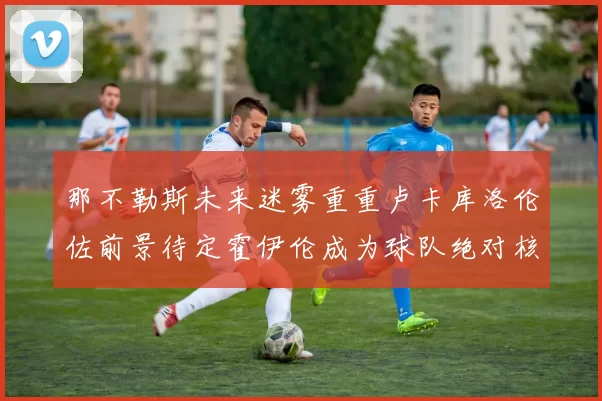 那不勒斯未来迷雾重重卢卡库洛伦佐前景待定霍伊伦成为球队绝对核心