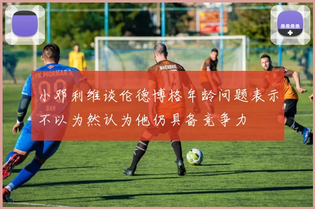 小邓利维谈伦德博格年龄问题表示不以为然认为他仍具备竞争力