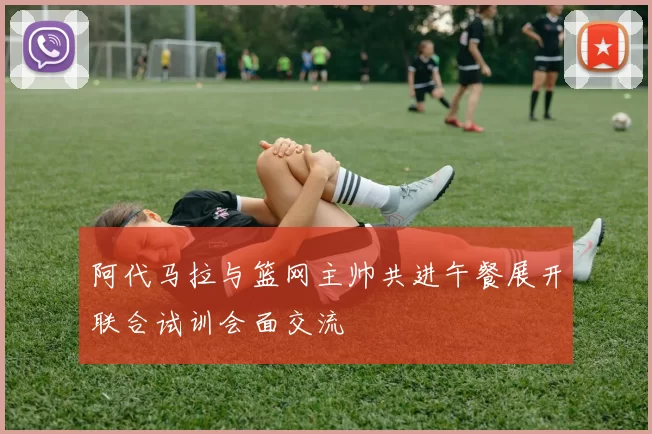 阿代马拉与篮网主帅共进午餐展开联合试训会面交流