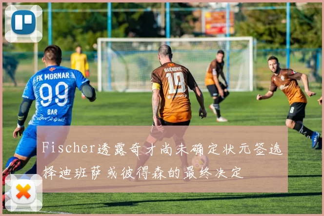 Fischer透露奇才尚未确定状元签选择迪班萨或彼得森的最终决定
