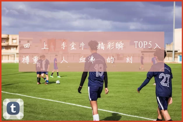 回顧上賽季金牛隊精彩瞬間TOP5入樽重溫讓人熱血沸騰的時刻