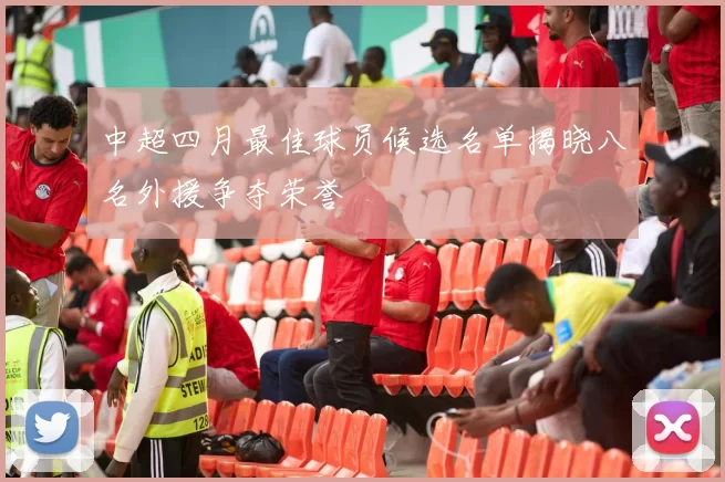 中超四月最佳球员候选名单揭晓八名外援争夺荣誉